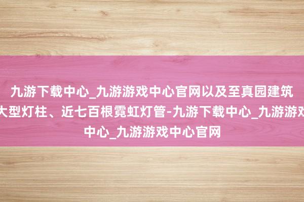 九游下载中心_九游游戏中心官网以及至真园建筑上方十根大型灯柱、近七百根霓虹灯管-九游下载中心_九游游戏中心官网