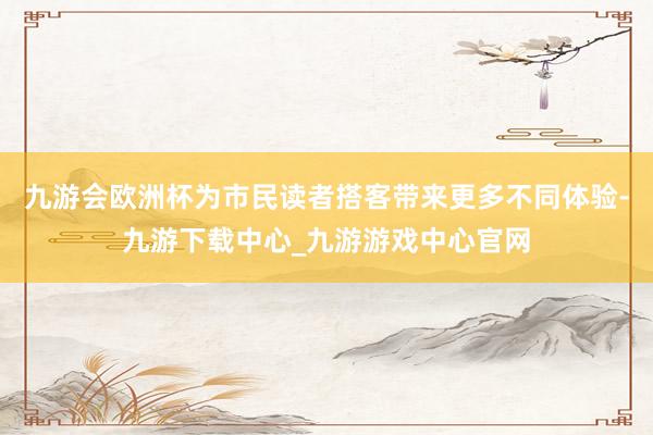 九游会欧洲杯为市民读者搭客带来更多不同体验-九游下载中心_九游游戏中心官网