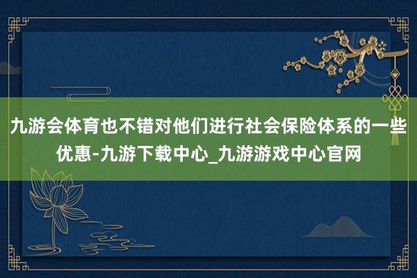 九游会体育也不错对他们进行社会保险体系的一些优惠-九游下载中心_九游游戏中心官网