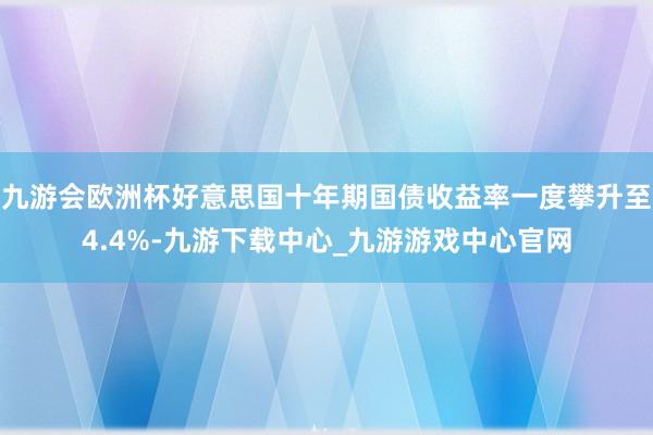 九游会欧洲杯好意思国十年期国债收益率一度攀升至4.4%-九游下载中心_九游游戏中心官网