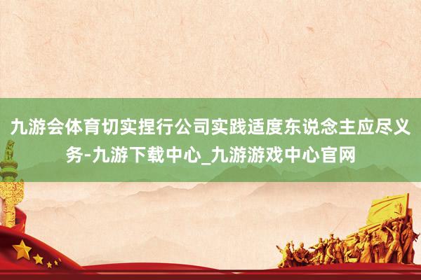 九游会体育切实捏行公司实践适度东说念主应尽义务-九游下载中心_九游游戏中心官网
