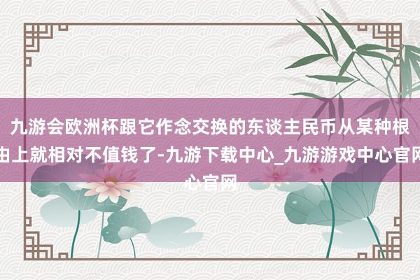 九游会欧洲杯跟它作念交换的东谈主民币从某种根由上就相对不值钱了-九游下载中心_九游游戏中心官网