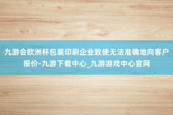九游会欧洲杯包装印刷企业致使无法准确地向客户报价-九游下载中心_九游游戏中心官网