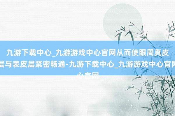 九游下载中心_九游游戏中心官网从而使眼周真皮层与表皮层紧密畅通-九游下载中心_九游游戏中心官网