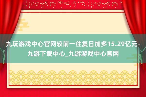 九玩游戏中心官网较前一往复日加多15.29亿元-九游下载中心_九游游戏中心官网