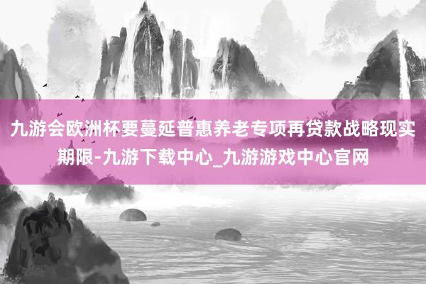 九游会欧洲杯要蔓延普惠养老专项再贷款战略现实期限-九游下载中心_九游游戏中心官网