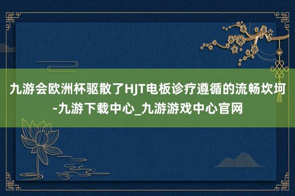 九游会欧洲杯驱散了HJT电板诊疗遵循的流畅坎坷-九游下载中心_九游游戏中心官网