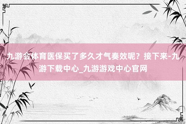 九游会体育医保买了多久才气奏效呢？接下来-九游下载中心_九游游戏中心官网