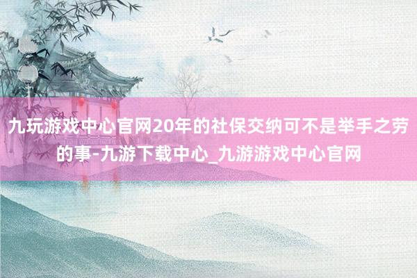九玩游戏中心官网20年的社保交纳可不是举手之劳的事-九游下载中心_九游游戏中心官网