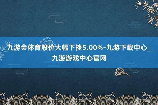 九游会体育股价大幅下挫5.00%-九游下载中心_九游游戏中心官网