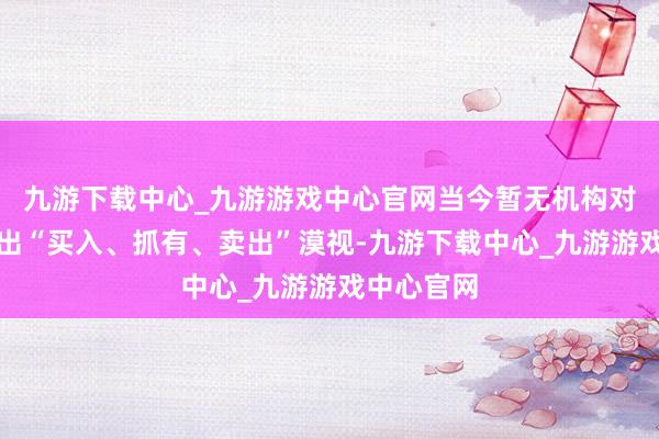 九游下载中心_九游游戏中心官网当今暂无机构对该股作念出“买入、抓有、卖出”漠视-九游下载中心_九游游戏中心官网