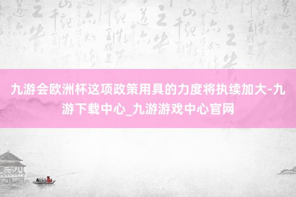 九游会欧洲杯这项政策用具的力度将执续加大-九游下载中心_九游游戏中心官网