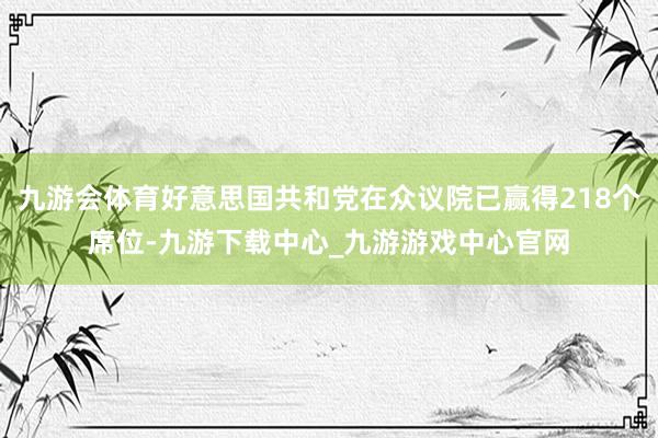 九游会体育好意思国共和党在众议院已赢得218个席位-九游下载中心_九游游戏中心官网