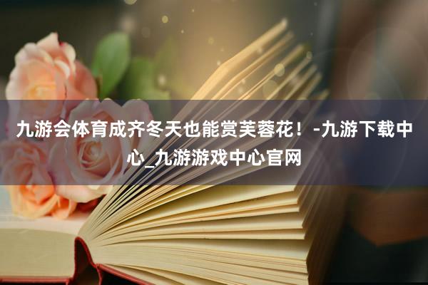 九游会体育成齐冬天也能赏芙蓉花！-九游下载中心_九游游戏中心官网