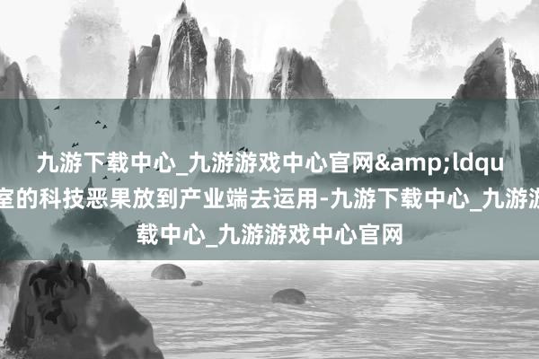 九游下载中心_九游游戏中心官网&ldquo;要把推行室的科技恶果放到产业端去运用-九游下载中心_九游游戏中心官网