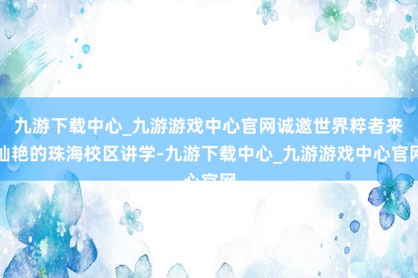 九游下载中心_九游游戏中心官网诚邀世界粹者来灿艳的珠海校区讲学-九游下载中心_九游游戏中心官网