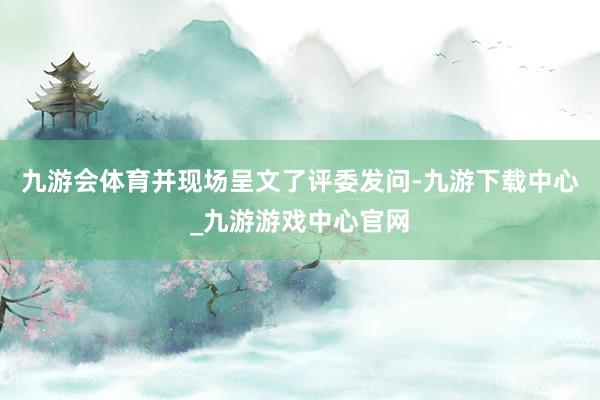 九游会体育并现场呈文了评委发问-九游下载中心_九游游戏中心官网