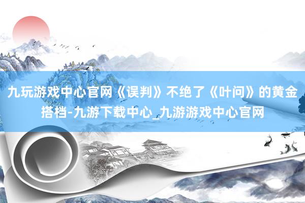 九玩游戏中心官网《误判》不绝了《叶问》的黄金搭档-九游下载中心_九游游戏中心官网