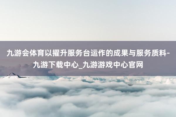 九游会体育以擢升服务台运作的成果与服务质料-九游下载中心_九游游戏中心官网