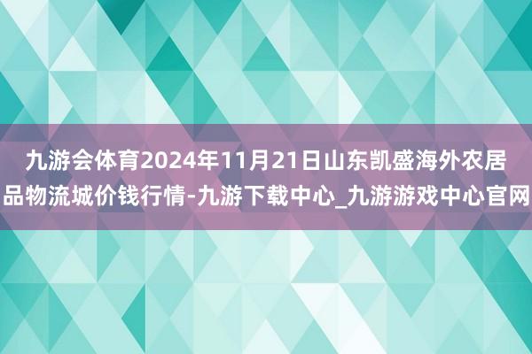 九游会体育2024年11月21日山东凯盛海外农居品物流城价钱行情-九游下载中心_九游游戏中心官网