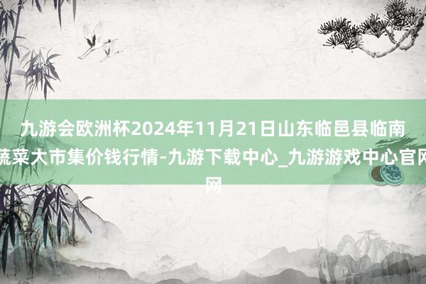 九游会欧洲杯2024年11月21日山东临邑县临南蔬菜大市集价钱行情-九游下载中心_九游游戏中心官网