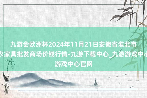 九游会欧洲杯2024年11月21日安徽省淮北市中瑞农家具批发商场价钱行情-九游下载中心_九游游戏中心官网