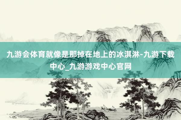 九游会体育就像是那掉在地上的冰淇淋-九游下载中心_九游游戏中心官网