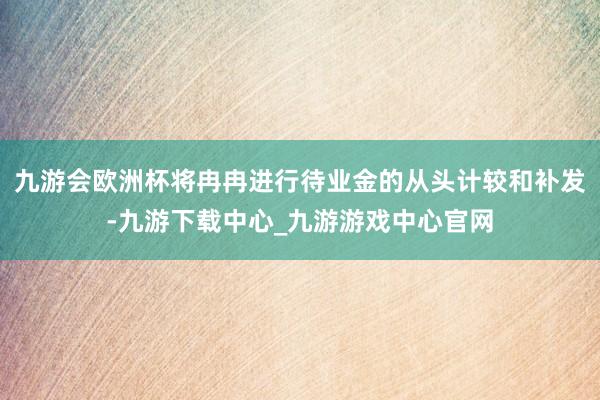 九游会欧洲杯将冉冉进行待业金的从头计较和补发-九游下载中心_九游游戏中心官网