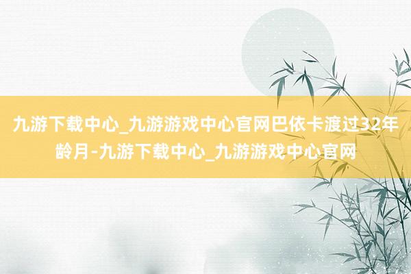九游下载中心_九游游戏中心官网巴依卡渡过32年龄月-九游下载中心_九游游戏中心官网