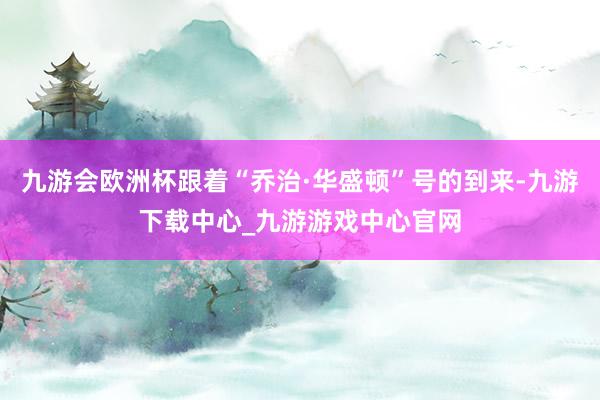 九游会欧洲杯跟着“乔治·华盛顿”号的到来-九游下载中心_九游游戏中心官网