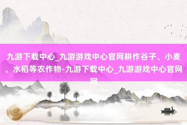九游下载中心_九游游戏中心官网耕作谷子、小麦、水稻等农作物-九游下载中心_九游游戏中心官网