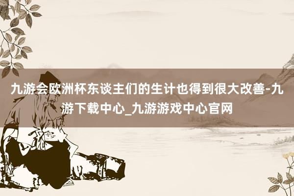 九游会欧洲杯东谈主们的生计也得到很大改善-九游下载中心_九游游戏中心官网