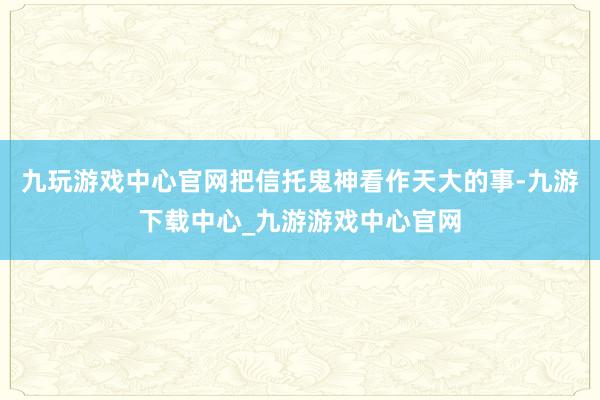 九玩游戏中心官网把信托鬼神看作天大的事-九游下载中心_九游游戏中心官网