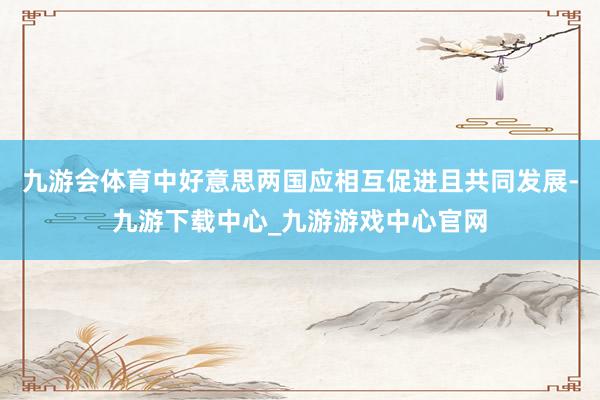 九游会体育中好意思两国应相互促进且共同发展-九游下载中心_九游游戏中心官网