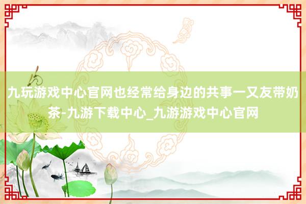 九玩游戏中心官网也经常给身边的共事一又友带奶茶-九游下载中心_九游游戏中心官网